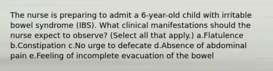 The nurse is preparing to admit a 6-year-old child with irritable bowel syndrome (IBS). What clinical manifestations should the nurse expect to observe? (Select all that apply.) a.Flatulence b.Constipation c.No urge to defecate d.Absence of abdominal pain e.Feeling of incomplete evacuation of the bowel