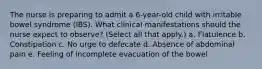 The nurse is preparing to admit a 6-year-old child with irritable bowel syndrome (IBS). What clinical manifestations should the nurse expect to observe? (Select all that apply.) a. Flatulence b. Constipation c. No urge to defecate d. Absence of abdominal pain e. Feeling of incomplete evacuation of the bowel