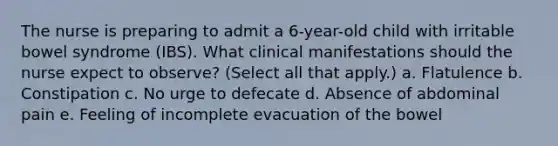 The nurse is preparing to admit a 6-year-old child with irritable bowel syndrome (IBS). What clinical manifestations should the nurse expect to observe? (Select all that apply.) a. Flatulence b. Constipation c. No urge to defecate d. Absence of abdominal pain e. Feeling of incomplete evacuation of the bowel