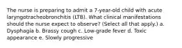 The nurse is preparing to admit a 7-year-old child with acute laryngotracheobronchitis (LTB). What clinical manifestations should the nurse expect to observe? (Select all that apply.) a. Dysphagia b. Brassy cough c. Low-grade fever d. Toxic appearance e. Slowly progressive