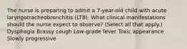 The nurse is preparing to admit a 7-year-old child with acute laryngotracheobronchitis (LTB). What clinical manifestations should the nurse expect to observe? (Select all that apply.) Dysphagia Brassy cough Low-grade fever Toxic appearance Slowly progressive