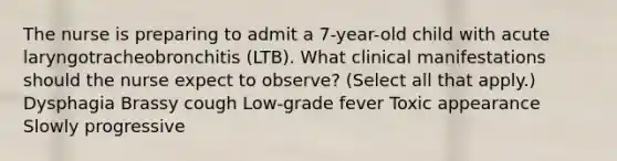 The nurse is preparing to admit a 7-year-old child with acute laryngotracheobronchitis (LTB). What clinical manifestations should the nurse expect to observe? (Select all that apply.) Dysphagia Brassy cough Low-grade fever Toxic appearance Slowly progressive