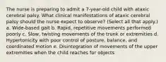 The nurse is preparing to admit a 7-year-old child with ataxic cerebral palsy. What clinical manifestations of ataxic cerebral palsy should the nurse expect to observe? (Select all that apply.) a. Wide-based gait b. Rapid, repetitive movements performed poorly c. Slow, twisting movements of the trunk or extremities d. Hypertonicity with poor control of posture, balance, and coordinated motion e. Disintegration of movements of the upper extremities when the child reaches for objects