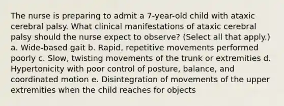 The nurse is preparing to admit a 7-year-old child with ataxic cerebral palsy. What clinical manifestations of ataxic cerebral palsy should the nurse expect to observe? (Select all that apply.) a. Wide-based gait b. Rapid, repetitive movements performed poorly c. Slow, twisting movements of the trunk or extremities d. Hypertonicity with poor control of posture, balance, and coordinated motion e. Disintegration of movements of the upper extremities when the child reaches for objects