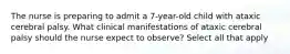 The nurse is preparing to admit a 7-year-old child with ataxic cerebral palsy. What clinical manifestations of ataxic cerebral palsy should the nurse expect to observe? Select all that apply