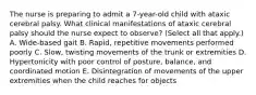 The nurse is preparing to admit a 7-year-old child with ataxic cerebral palsy. What clinical manifestations of ataxic cerebral palsy should the nurse expect to observe? (Select all that apply.) A. Wide-based gait B. Rapid, repetitive movements performed poorly C. Slow, twisting movements of the trunk or extremities D. Hypertonicity with poor control of posture, balance, and coordinated motion E. Disintegration of movements of the upper extremities when the child reaches for objects