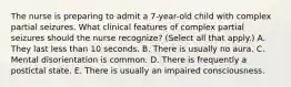 The nurse is preparing to admit a 7-year-old child with complex partial seizures. What clinical features of complex partial seizures should the nurse recognize? (Select all that apply.) A. They last less than 10 seconds. B. There is usually no aura. C. Mental disorientation is common. D. There is frequently a postictal state. E. There is usually an impaired consciousness.