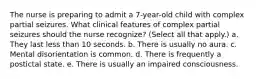 The nurse is preparing to admit a 7-year-old child with complex partial seizures. What clinical features of complex partial seizures should the nurse recognize? (Select all that apply.) a. They last less than 10 seconds. b. There is usually no aura. c. Mental disorientation is common. d. There is frequently a postictal state. e. There is usually an impaired consciousness.