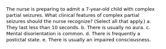 The nurse is preparing to admit a 7-year-old child with complex partial seizures. What clinical features of complex partial seizures should the nurse recognize? (Select all that apply.) a. They last less than 10 seconds. b. There is usually no aura. c. Mental disorientation is common. d. There is frequently a postictal state. e. There is usually an impaired consciousness.