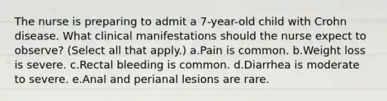 The nurse is preparing to admit a 7-year-old child with Crohn disease. What clinical manifestations should the nurse expect to observe? (Select all that apply.) a.Pain is common. b.Weight loss is severe. c.Rectal bleeding is common. d.Diarrhea is moderate to severe. e.Anal and perianal lesions are rare.