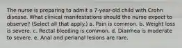 The nurse is preparing to admit a 7-year-old child with Crohn disease. What clinical manifestations should the nurse expect to observe? (Select all that apply.) a. Pain is common. b. Weight loss is severe. c. Rectal bleeding is common. d. Diarrhea is moderate to severe. e. Anal and perianal lesions are rare.