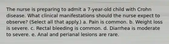 The nurse is preparing to admit a 7-year-old child with Crohn disease. What clinical manifestations should the nurse expect to observe? (Select all that apply.) a. Pain is common. b. Weight loss is severe. c. Rectal bleeding is common. d. Diarrhea is moderate to severe. e. Anal and perianal lesions are rare.