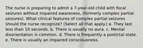 The nurse is preparing to admit a 7-year-old child with focal seizures without impaired awareness, (formerly complex partial seizures). What clinical features of complex partial seizures should the nurse recognize? (Select all that apply.) a. They last less than 10 seconds. b. There is usually no aura. c. Mental disorientation is common. d. There is frequently a postictal state. e. There is usually an impaired consciousness.