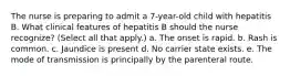 The nurse is preparing to admit a 7-year-old child with hepatitis B. What clinical features of hepatitis B should the nurse recognize? (Select all that apply.) a. The onset is rapid. b. Rash is common. c. Jaundice is present d. No carrier state exists. e. The mode of transmission is principally by the parenteral route.