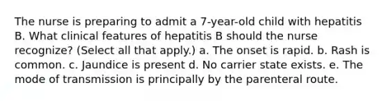 The nurse is preparing to admit a 7-year-old child with hepatitis B. What clinical features of hepatitis B should the nurse recognize? (Select all that apply.) a. The onset is rapid. b. Rash is common. c. Jaundice is present d. No carrier state exists. e. The mode of transmission is principally by the parenteral route.