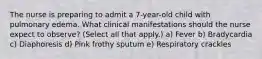 The nurse is preparing to admit a 7-year-old child with pulmonary edema. What clinical manifestations should the nurse expect to observe? (Select all that apply.) a) Fever b) Bradycardia c) Diaphoresis d) Pink frothy sputum e) Respiratory crackles