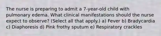 The nurse is preparing to admit a 7-year-old child with pulmonary edema. What clinical manifestations should the nurse expect to observe? (Select all that apply.) a) Fever b) Bradycardia c) Diaphoresis d) Pink frothy sputum e) Respiratory crackles