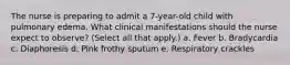 The nurse is preparing to admit a 7-year-old child with pulmonary edema. What clinical manifestations should the nurse expect to observe? (Select all that apply.) a. Fever b. Bradycardia c. Diaphoresis d. Pink frothy sputum e. Respiratory crackles