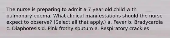 The nurse is preparing to admit a 7-year-old child with pulmonary edema. What clinical manifestations should the nurse expect to observe? (Select all that apply.) a. Fever b. Bradycardia c. Diaphoresis d. Pink frothy sputum e. Respiratory crackles