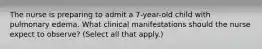 The nurse is preparing to admit a 7-year-old child with pulmonary edema. What clinical manifestations should the nurse expect to observe? (Select all that apply.)