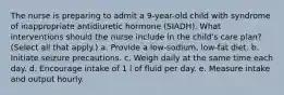 The nurse is preparing to admit a 9-year-old child with syndrome of inappropriate antidiuretic hormone (SIADH). What interventions should the nurse include in the child's care plan? (Select all that apply.) a. Provide a low-sodium, low-fat diet. b. Initiate seizure precautions. c. Weigh daily at the same time each day. d. Encourage intake of 1 l of fluid per day. e. Measure intake and output hourly.