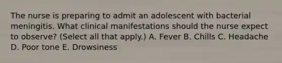 The nurse is preparing to admit an adolescent with bacterial meningitis. What clinical manifestations should the nurse expect to observe? (Select all that apply.) A. Fever B. Chills C. Headache D. Poor tone E. Drowsiness