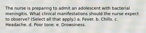 The nurse is preparing to admit an adolescent with bacterial meningitis. What clinical manifestations should the nurse expect to observe? (Select all that apply.) a. Fever. b. Chills. c. Headache. d. Poor tone. e. Drowsiness.