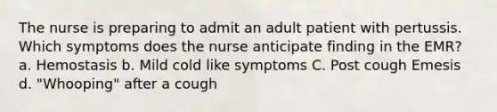 The nurse is preparing to admit an adult patient with pertussis. Which symptoms does the nurse anticipate finding in the EMR? a. Hemostasis b. Mild cold like symptoms C. Post cough Emesis d. "Whooping" after a cough