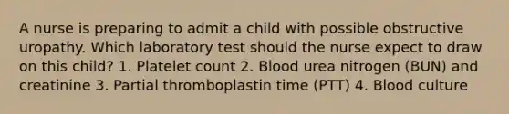 A nurse is preparing to admit a child with possible obstructive uropathy. Which laboratory test should the nurse expect to draw on this child? 1. Platelet count 2. Blood urea nitrogen (BUN) and creatinine 3. Partial thromboplastin time (PTT) 4. Blood culture