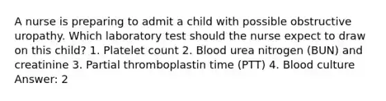 A nurse is preparing to admit a child with possible obstructive uropathy. Which laboratory test should the nurse expect to draw on this child? 1. Platelet count 2. Blood urea nitrogen (BUN) and creatinine 3. Partial thromboplastin time (PTT) 4. Blood culture Answer: 2