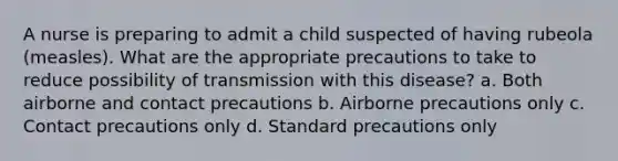 A nurse is preparing to admit a child suspected of having rubeola (measles). What are the appropriate precautions to take to reduce possibility of transmission with this disease? a. Both airborne and contact precautions b. Airborne precautions only c. Contact precautions only d. Standard precautions only