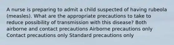 A nurse is preparing to admit a child suspected of having rubeola (measles). What are the appropriate precautions to take to reduce possibility of transmission with this disease? Both airborne and contact precautions Airborne precautions only Contact precautions only Standard precautions only