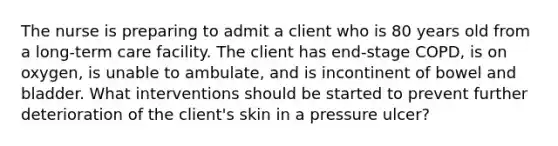 The nurse is preparing to admit a client who is 80 years old from a long-term care facility. The client has end-stage COPD, is on oxygen, is unable to ambulate, and is incontinent of bowel and bladder. What interventions should be started to prevent further deterioration of the client's skin in a pressure ulcer?