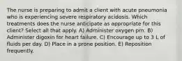 The nurse is preparing to admit a client with acute pneumonia who is experiencing severe respiratory acidosis. Which treatments does the nurse anticipate as appropriate for this client? Select all that apply. A) Administer oxygen prn. B) Administer digoxin for heart failure. C) Encourage up to 3 L of fluids per day. D) Place in a prone position. E) Reposition frequently.