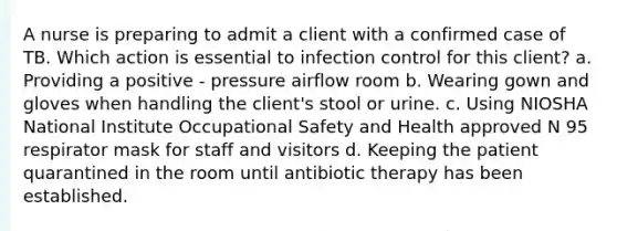 A nurse is preparing to admit a client with a confirmed case of TB. Which action is essential to infection control for this client? a. Providing a positive - pressure airflow room b. Wearing gown and gloves when handling the client's stool or urine. c. Using NIOSHA National Institute Occupational Safety and Health approved N 95 respirator mask for staff and visitors d. Keeping the patient quarantined in the room until antibiotic therapy has been established.