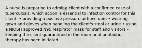 A nurse is preparing to admit a client with a confirmed case of tuberculosis. which action is essential to infection control for this client: • providing a positive pressure airflow room • wearing gown and gloves when handling the client's stool or urine • using a NIOSH approved N95 respirator mask for staff and visitors • keeping the client quarantined in the room until antibiotic therapy has been initiated