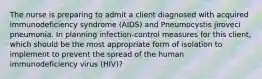 The nurse is preparing to admit a client diagnosed with acquired immunodeficiency syndrome (AIDS) and Pneumocystis jiroveci pneumonia. In planning infection-control measures for this client, which should be the most appropriate form of isolation to implement to prevent the spread of the human immunodeficiency virus (HIV)?