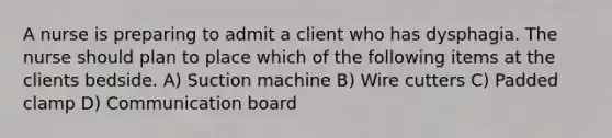 A nurse is preparing to admit a client who has dysphagia. The nurse should plan to place which of the following items at the clients bedside. A) Suction machine B) Wire cutters C) Padded clamp D) Communication board