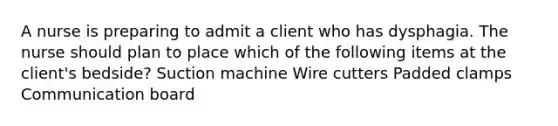 A nurse is preparing to admit a client who has dysphagia. The nurse should plan to place which of the following items at the client's bedside? Suction machine Wire cutters Padded clamps Communication board