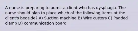 A nurse is preparing to admit a client who has dysphagia. The nurse should plan to place which of the following items at the client's bedside? A) Suction machine B) Wire cutters C) Padded clamp D) communication board