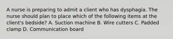 A nurse is preparing to admit a client who has dysphagia. The nurse should plan to place which of the following items at the client's bedside? A. Suction machine B. Wire cutters C. Padded clamp D. Communication board