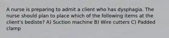 A nurse is preparing to admit a client who has dysphagia. The nurse should plan to place which of the following items at the client's bediste? A) Suction machine B) Wire cutters C) Padded clamp