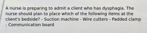 A nurse is preparing to admit a client who has dysphagia. The nurse should plan to place which of the following items at the client's bedside? - Suction machine - Wire cutters - Padded clamp - Communication board