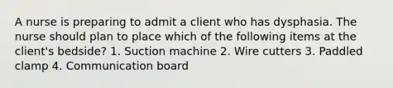 A nurse is preparing to admit a client who has dysphasia. The nurse should plan to place which of the following items at the client's bedside? 1. Suction machine 2. Wire cutters 3. Paddled clamp 4. Communication board