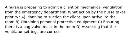 A nurse is preparing to admit a client on mechanical ventilation from the emergency department. What action by the nurse takes priority? A) Planning to suction the client upon arrival to the room B) Obtaining personal protective equipment C) Ensuring there is a bag-valve-mask in the room D) Assessing that the ventilator settings are correct