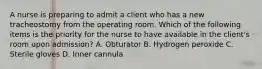 A nurse is preparing to admit a client who has a new tracheostomy from the operating room. Which of the following items is the priority for the nurse to have available in the client's room upon admission? A. Obturator B. Hydrogen peroxide C. Sterile gloves D. Inner cannula