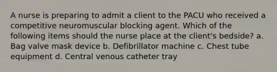 A nurse is preparing to admit a client to the PACU who received a competitive neuromuscular blocking agent. Which of the following items should the nurse place at the client's bedside? a. Bag valve mask device b. Defibrillator machine c. Chest tube equipment d. Central venous catheter tray