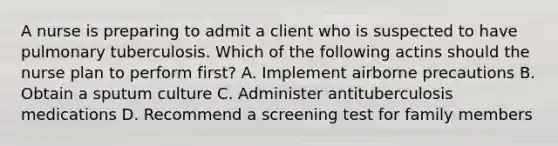 A nurse is preparing to admit a client who is suspected to have pulmonary tuberculosis. Which of the following actins should the nurse plan to perform first? A. Implement airborne precautions B. Obtain a sputum culture C. Administer antituberculosis medications D. Recommend a screening test for family members