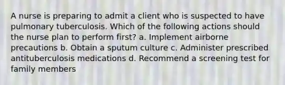 A nurse is preparing to admit a client who is suspected to have pulmonary tuberculosis. Which of the following actions should the nurse plan to perform first? a. Implement airborne precautions b. Obtain a sputum culture c. Administer prescribed antituberculosis medications d. Recommend a screening test for family members