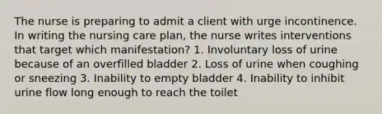 The nurse is preparing to admit a client with urge incontinence. In writing the nursing care plan, the nurse writes interventions that target which manifestation? 1. Involuntary loss of urine because of an overfilled bladder 2. Loss of urine when coughing or sneezing 3. Inability to empty bladder 4. Inability to inhibit urine flow long enough to reach the toilet